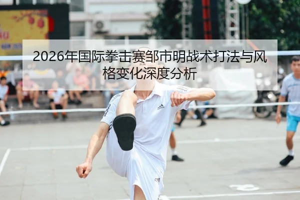 2026年国际拳击赛邹市明战术打法与风格变化深度分析
