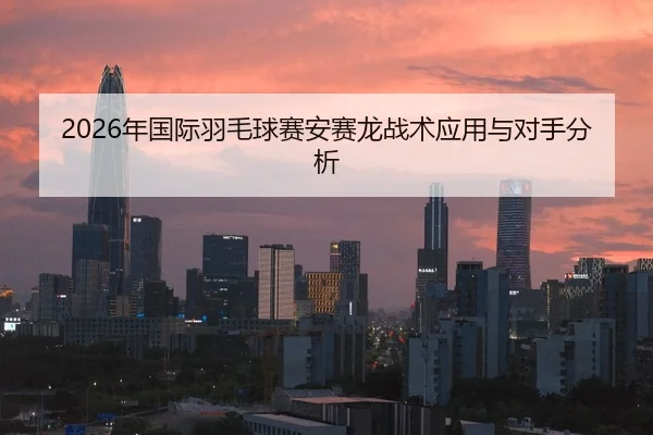 2026年国际羽毛球赛安赛龙战术应用与对手分析