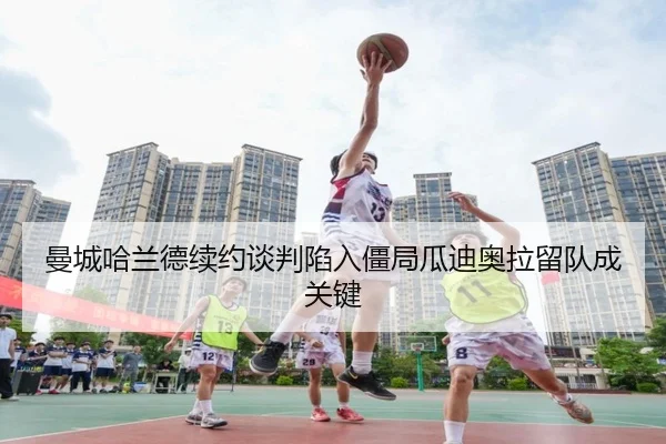 曼城哈兰德续约谈判陷入僵局瓜迪奥拉留队成关键