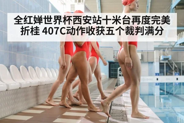 全红婵世界杯西安站十米台再度完美折桂 407C动作收获五个裁判满分